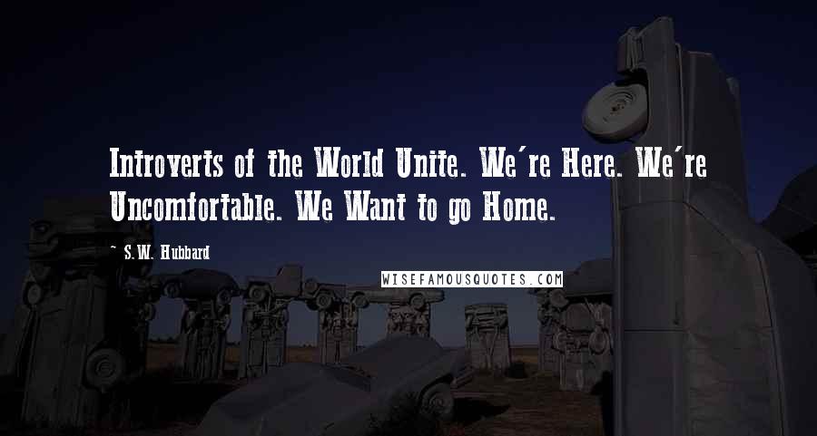 S.W. Hubbard Quotes: Introverts of the World Unite. We're Here. We're Uncomfortable. We Want to go Home.