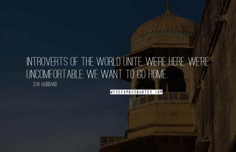 S.W. Hubbard Quotes: Introverts of the World Unite. We're Here. We're Uncomfortable. We Want to go Home.