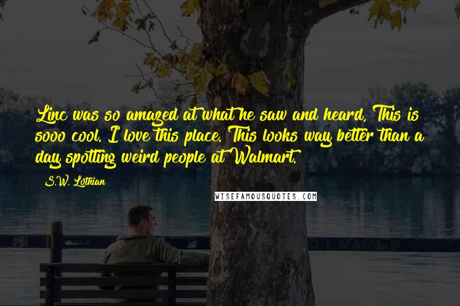 S.W. Lothian Quotes: Linc was so amazed at what he saw and heard, This is sooo cool. I love this place. This looks way better than a day spotting weird people at Walmart.