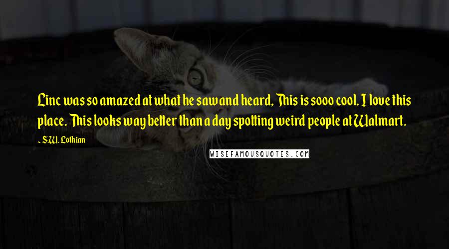 S.W. Lothian Quotes: Linc was so amazed at what he saw and heard, This is sooo cool. I love this place. This looks way better than a day spotting weird people at Walmart.