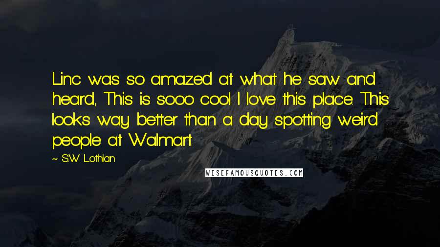 S.W. Lothian Quotes: Linc was so amazed at what he saw and heard, This is sooo cool. I love this place. This looks way better than a day spotting weird people at Walmart.