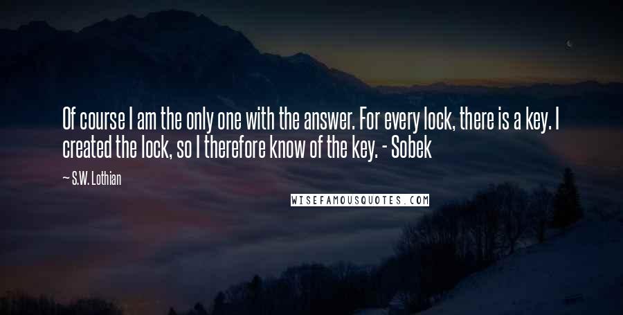 S.W. Lothian Quotes: Of course I am the only one with the answer. For every lock, there is a key. I created the lock, so I therefore know of the key. - Sobek