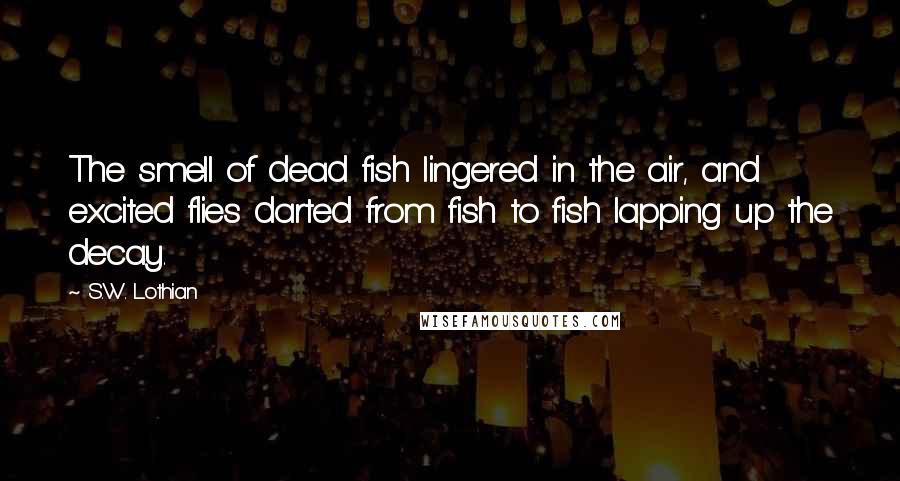 S.W. Lothian Quotes: The smell of dead fish lingered in the air, and excited flies darted from fish to fish lapping up the decay.