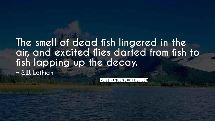 S.W. Lothian Quotes: The smell of dead fish lingered in the air, and excited flies darted from fish to fish lapping up the decay.