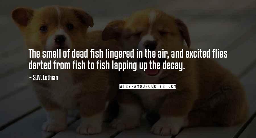 S.W. Lothian Quotes: The smell of dead fish lingered in the air, and excited flies darted from fish to fish lapping up the decay.