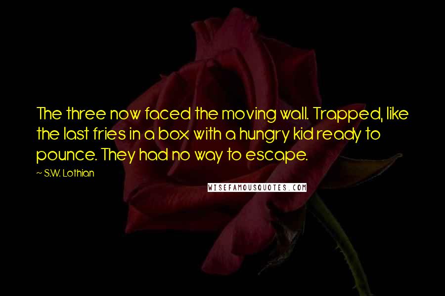 S.W. Lothian Quotes: The three now faced the moving wall. Trapped, like the last fries in a box with a hungry kid ready to pounce. They had no way to escape.