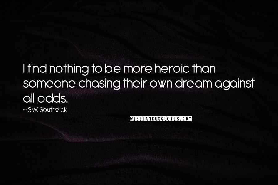 S.W. Southwick Quotes: I find nothing to be more heroic than someone chasing their own dream against all odds.