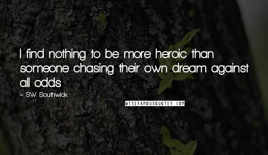 S.W. Southwick Quotes: I find nothing to be more heroic than someone chasing their own dream against all odds.