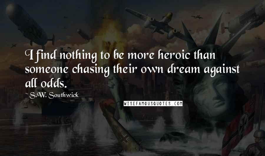 S.W. Southwick Quotes: I find nothing to be more heroic than someone chasing their own dream against all odds.