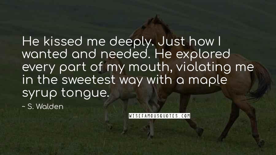 S. Walden Quotes: He kissed me deeply. Just how I wanted and needed. He explored every part of my mouth, violating me in the sweetest way with a maple syrup tongue.