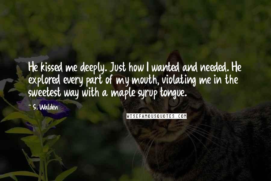 S. Walden Quotes: He kissed me deeply. Just how I wanted and needed. He explored every part of my mouth, violating me in the sweetest way with a maple syrup tongue.