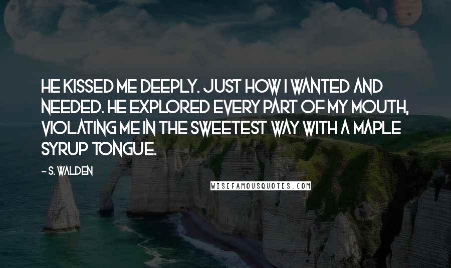 S. Walden Quotes: He kissed me deeply. Just how I wanted and needed. He explored every part of my mouth, violating me in the sweetest way with a maple syrup tongue.