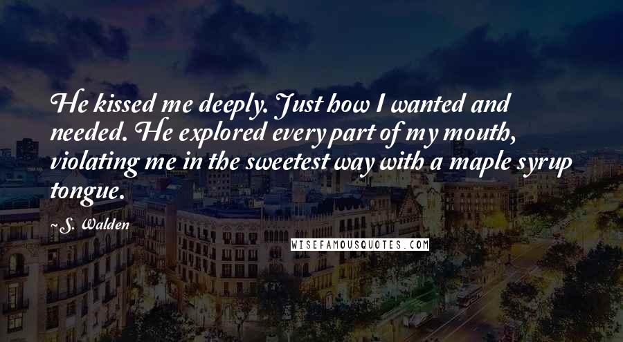 S. Walden Quotes: He kissed me deeply. Just how I wanted and needed. He explored every part of my mouth, violating me in the sweetest way with a maple syrup tongue.