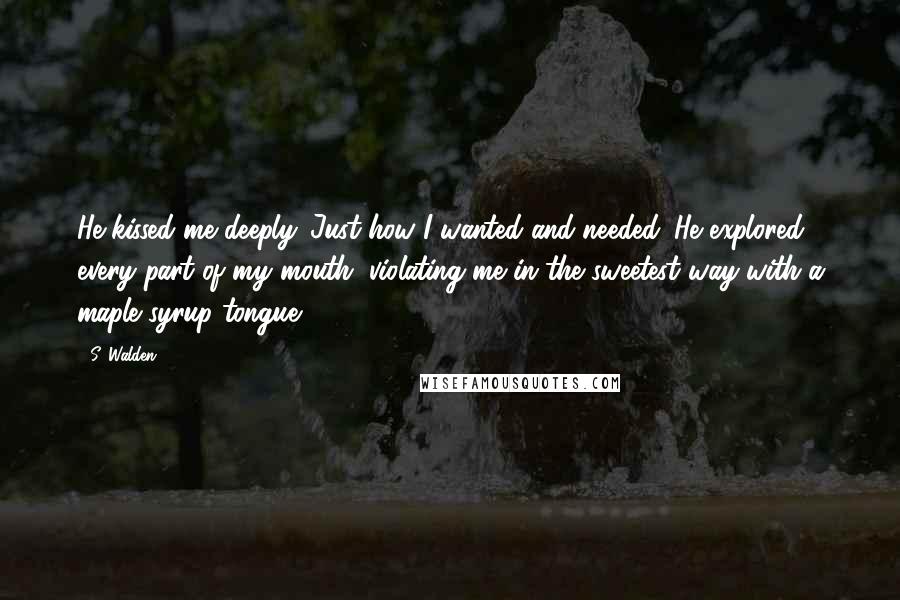 S. Walden Quotes: He kissed me deeply. Just how I wanted and needed. He explored every part of my mouth, violating me in the sweetest way with a maple syrup tongue.