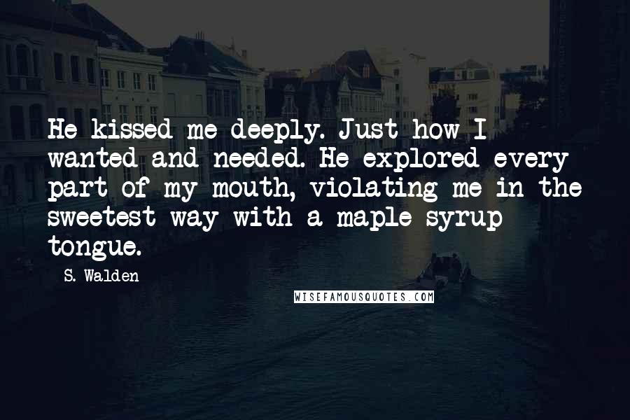 S. Walden Quotes: He kissed me deeply. Just how I wanted and needed. He explored every part of my mouth, violating me in the sweetest way with a maple syrup tongue.