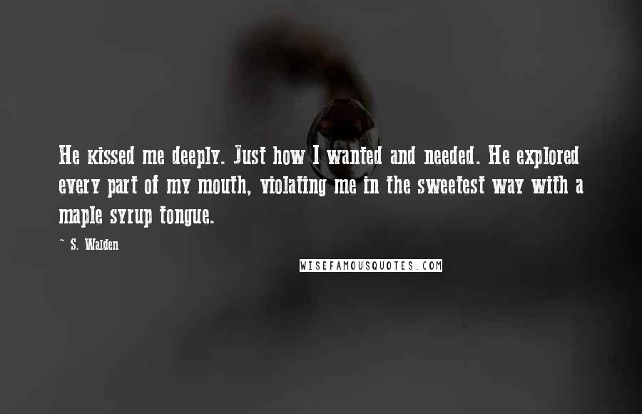 S. Walden Quotes: He kissed me deeply. Just how I wanted and needed. He explored every part of my mouth, violating me in the sweetest way with a maple syrup tongue.