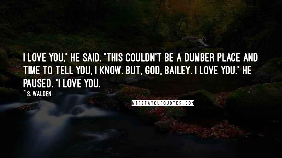 S. Walden Quotes: I love you," he said. "This couldn't be a dumber place and time to tell you, I know. But, God, Bailey. I love you." He paused. "I love you.