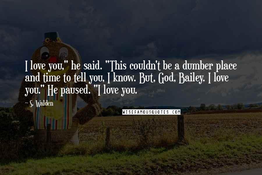 S. Walden Quotes: I love you," he said. "This couldn't be a dumber place and time to tell you, I know. But, God, Bailey. I love you." He paused. "I love you.