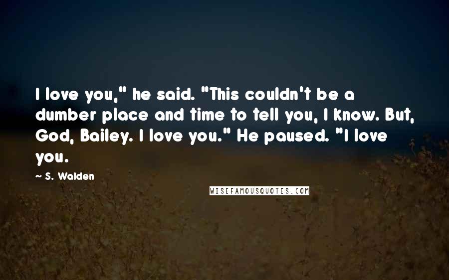 S. Walden Quotes: I love you," he said. "This couldn't be a dumber place and time to tell you, I know. But, God, Bailey. I love you." He paused. "I love you.