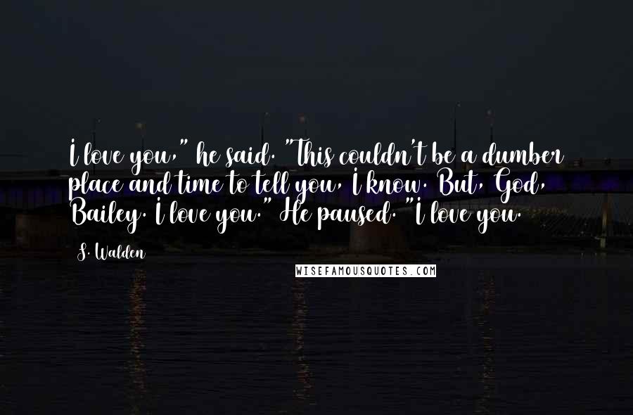 S. Walden Quotes: I love you," he said. "This couldn't be a dumber place and time to tell you, I know. But, God, Bailey. I love you." He paused. "I love you.