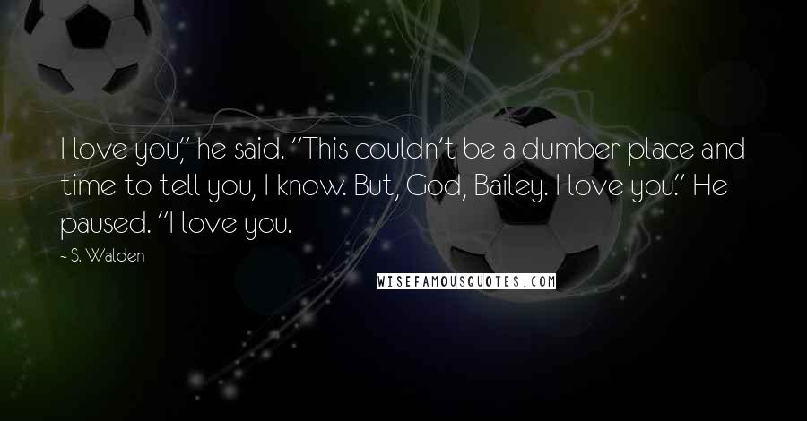 S. Walden Quotes: I love you," he said. "This couldn't be a dumber place and time to tell you, I know. But, God, Bailey. I love you." He paused. "I love you.