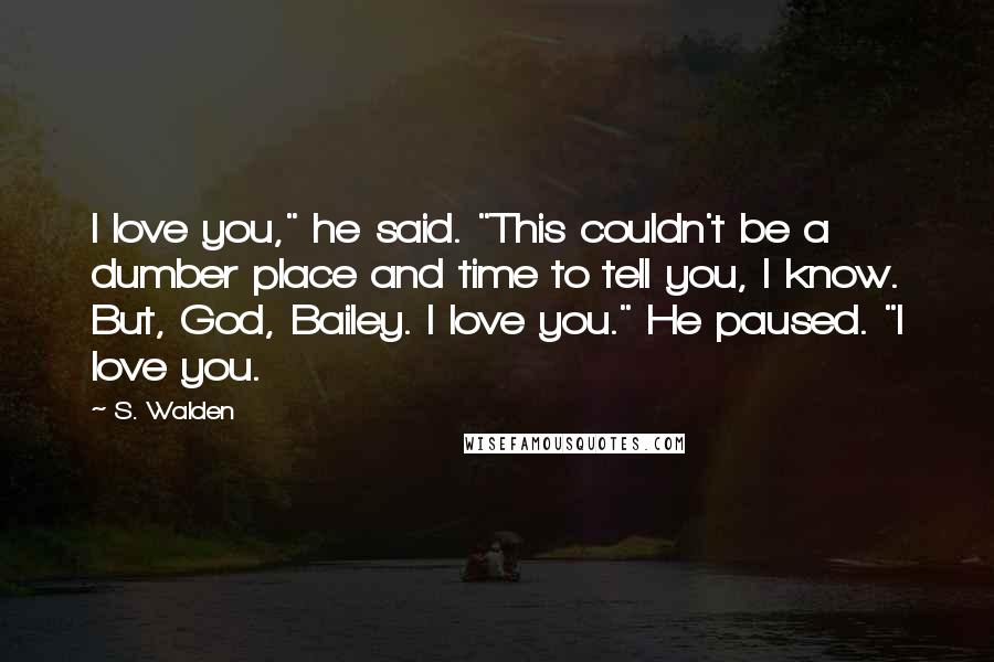 S. Walden Quotes: I love you," he said. "This couldn't be a dumber place and time to tell you, I know. But, God, Bailey. I love you." He paused. "I love you.