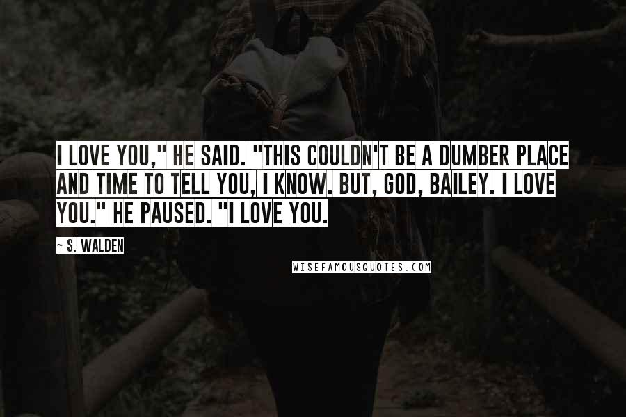 S. Walden Quotes: I love you," he said. "This couldn't be a dumber place and time to tell you, I know. But, God, Bailey. I love you." He paused. "I love you.