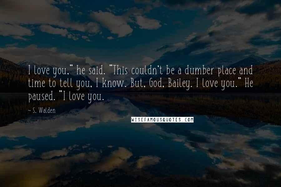 S. Walden Quotes: I love you," he said. "This couldn't be a dumber place and time to tell you, I know. But, God, Bailey. I love you." He paused. "I love you.