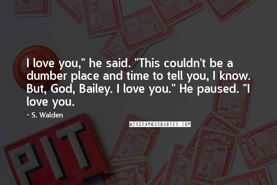 S. Walden Quotes: I love you," he said. "This couldn't be a dumber place and time to tell you, I know. But, God, Bailey. I love you." He paused. "I love you.