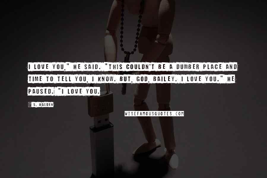 S. Walden Quotes: I love you," he said. "This couldn't be a dumber place and time to tell you, I know. But, God, Bailey. I love you." He paused. "I love you.