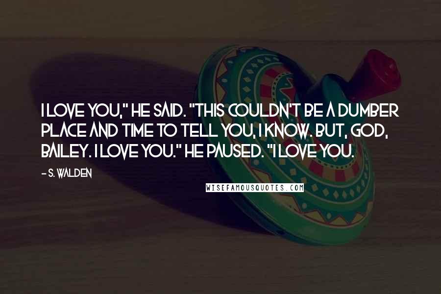 S. Walden Quotes: I love you," he said. "This couldn't be a dumber place and time to tell you, I know. But, God, Bailey. I love you." He paused. "I love you.