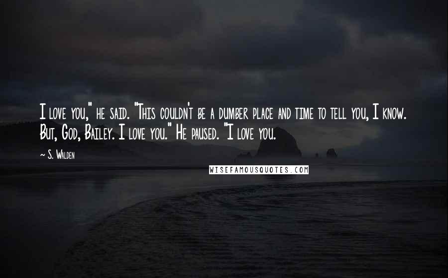 S. Walden Quotes: I love you," he said. "This couldn't be a dumber place and time to tell you, I know. But, God, Bailey. I love you." He paused. "I love you.