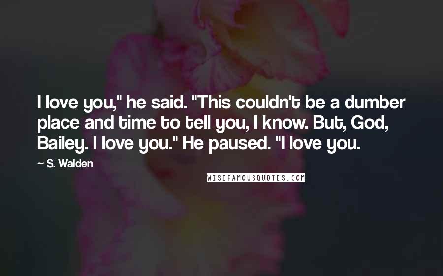 S. Walden Quotes: I love you," he said. "This couldn't be a dumber place and time to tell you, I know. But, God, Bailey. I love you." He paused. "I love you.