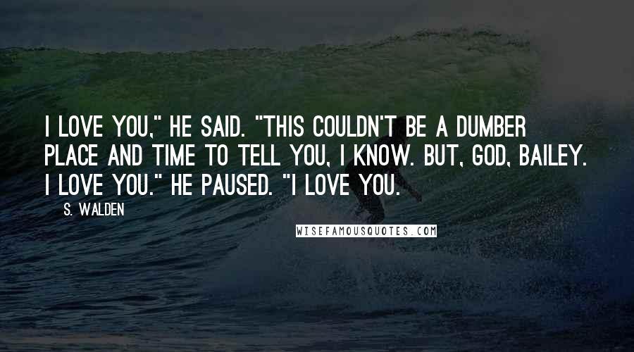 S. Walden Quotes: I love you," he said. "This couldn't be a dumber place and time to tell you, I know. But, God, Bailey. I love you." He paused. "I love you.