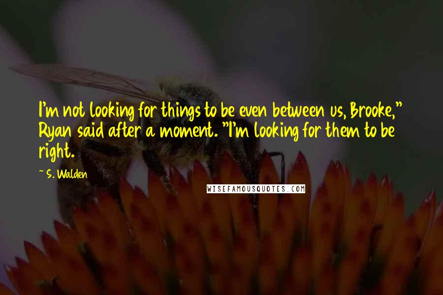 S. Walden Quotes: I'm not looking for things to be even between us, Brooke," Ryan said after a moment. "I'm looking for them to be right.