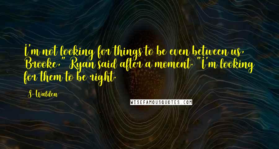 S. Walden Quotes: I'm not looking for things to be even between us, Brooke," Ryan said after a moment. "I'm looking for them to be right.