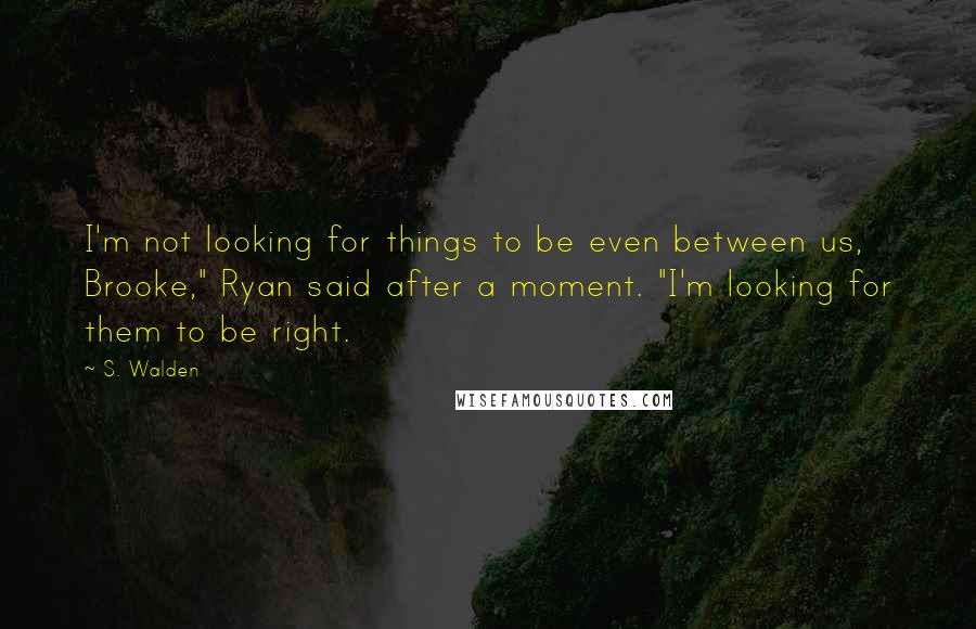 S. Walden Quotes: I'm not looking for things to be even between us, Brooke," Ryan said after a moment. "I'm looking for them to be right.