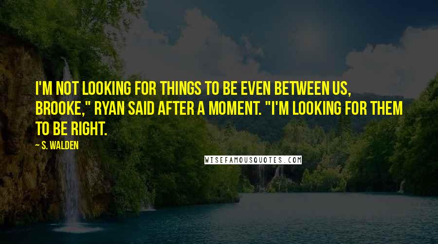 S. Walden Quotes: I'm not looking for things to be even between us, Brooke," Ryan said after a moment. "I'm looking for them to be right.
