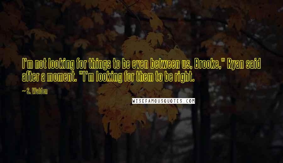 S. Walden Quotes: I'm not looking for things to be even between us, Brooke," Ryan said after a moment. "I'm looking for them to be right.