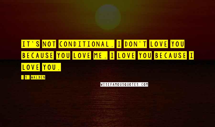 S. Walden Quotes: It's not conditional. I don't love you because you love me. I love you because I love you.
