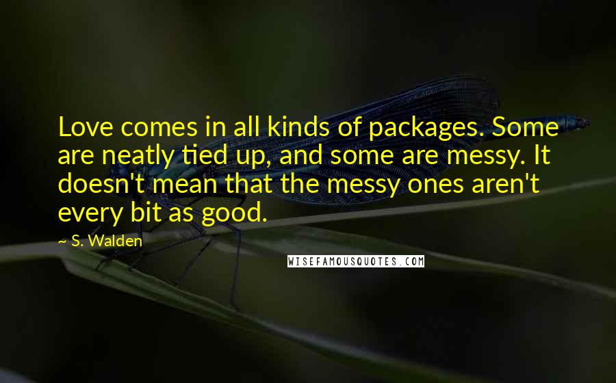 S. Walden Quotes: Love comes in all kinds of packages. Some are neatly tied up, and some are messy. It doesn't mean that the messy ones aren't every bit as good.