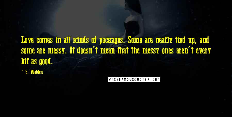 S. Walden Quotes: Love comes in all kinds of packages. Some are neatly tied up, and some are messy. It doesn't mean that the messy ones aren't every bit as good.