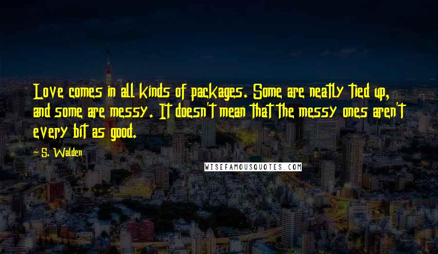 S. Walden Quotes: Love comes in all kinds of packages. Some are neatly tied up, and some are messy. It doesn't mean that the messy ones aren't every bit as good.