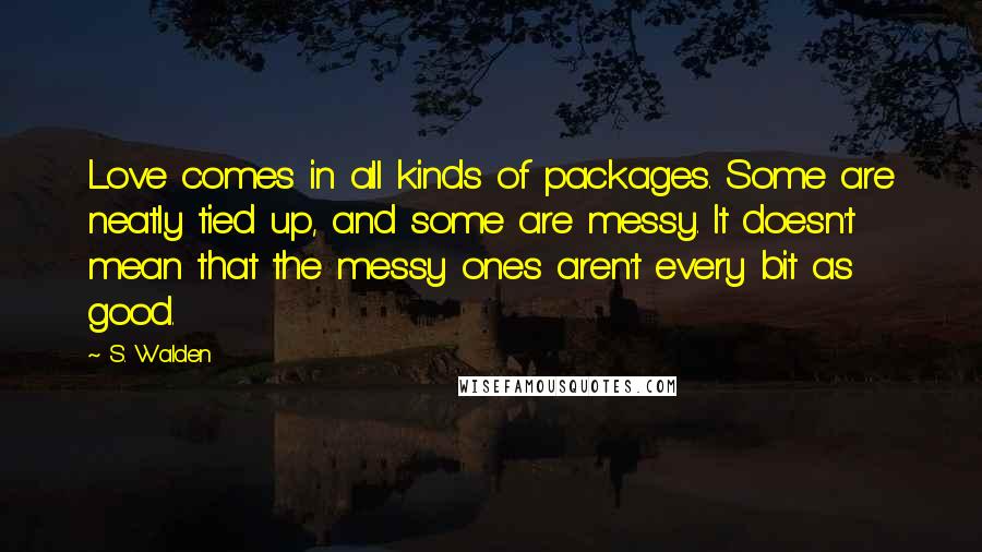 S. Walden Quotes: Love comes in all kinds of packages. Some are neatly tied up, and some are messy. It doesn't mean that the messy ones aren't every bit as good.