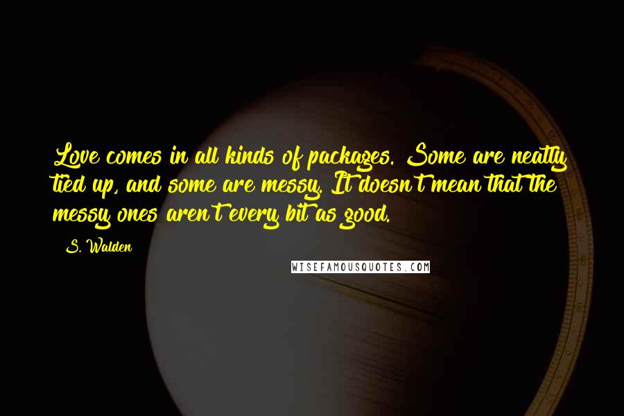 S. Walden Quotes: Love comes in all kinds of packages. Some are neatly tied up, and some are messy. It doesn't mean that the messy ones aren't every bit as good.