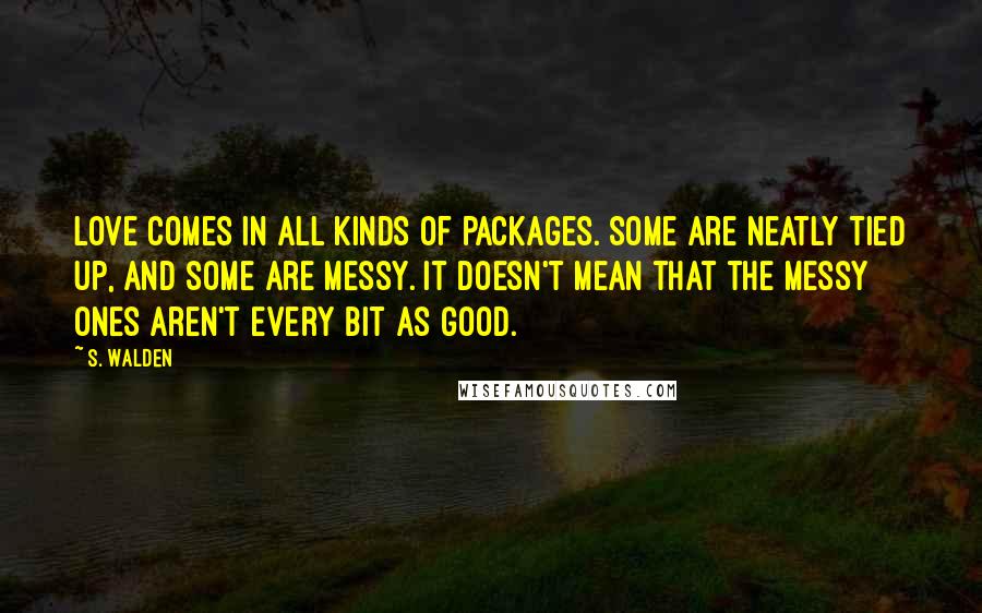 S. Walden Quotes: Love comes in all kinds of packages. Some are neatly tied up, and some are messy. It doesn't mean that the messy ones aren't every bit as good.