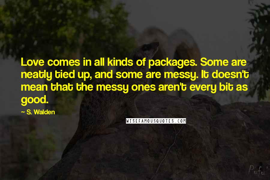 S. Walden Quotes: Love comes in all kinds of packages. Some are neatly tied up, and some are messy. It doesn't mean that the messy ones aren't every bit as good.