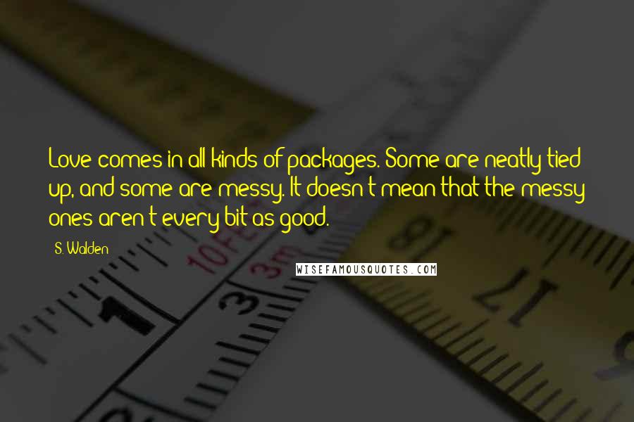 S. Walden Quotes: Love comes in all kinds of packages. Some are neatly tied up, and some are messy. It doesn't mean that the messy ones aren't every bit as good.