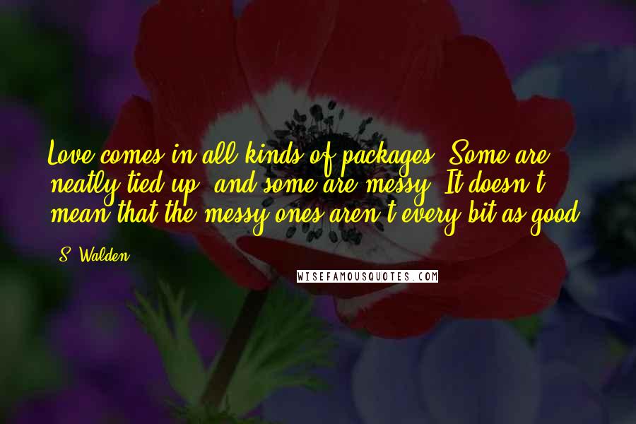 S. Walden Quotes: Love comes in all kinds of packages. Some are neatly tied up, and some are messy. It doesn't mean that the messy ones aren't every bit as good.