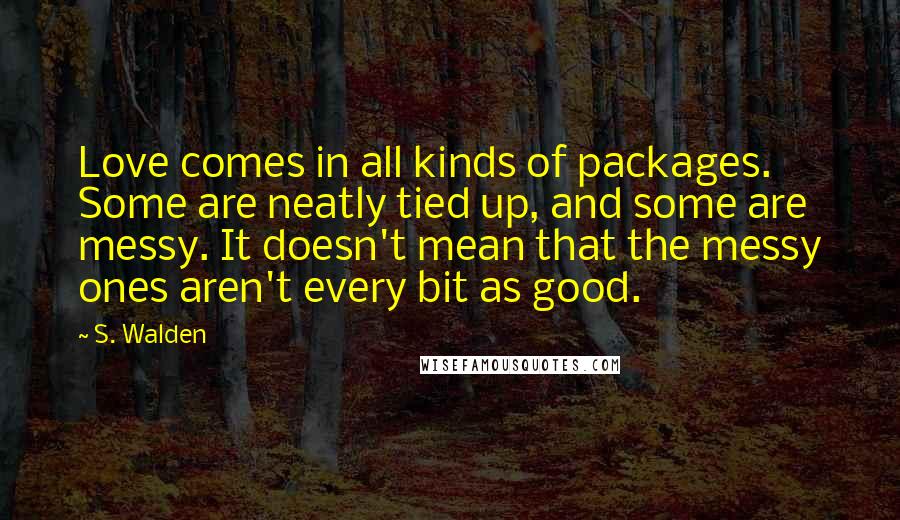 S. Walden Quotes: Love comes in all kinds of packages. Some are neatly tied up, and some are messy. It doesn't mean that the messy ones aren't every bit as good.